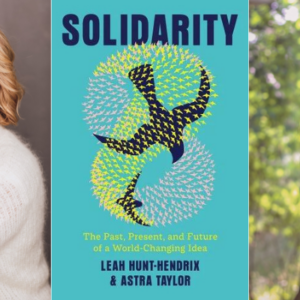 Leah Hunt-Hendrix and Astra Taylor on Solidarity, Change, and Our Interconnected World