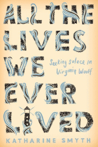 All the Lives We Ever Lived: Seeking Solace in Virginia Woolf_Katharine Smyth
