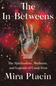 The In-Betweens: The Spiritualists, Mediums, and Legends of Camp Etna_Mira Ptacin